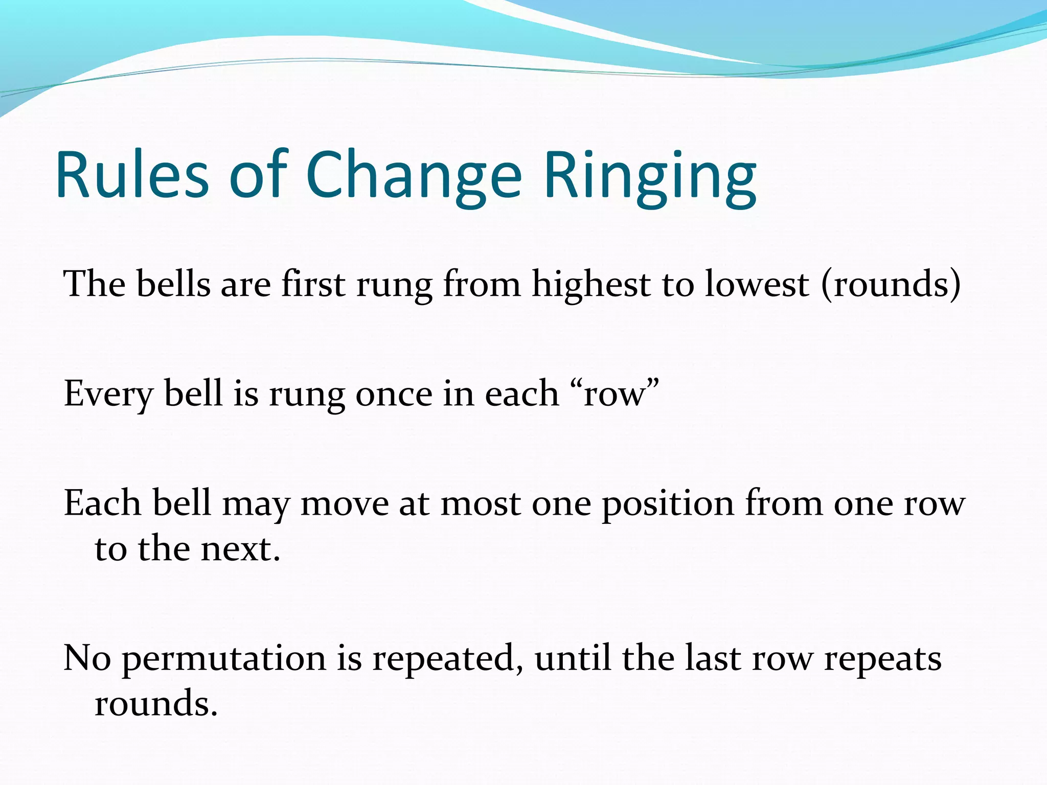 Rules of Change Ringing
The bells are first rung from highest to lowest (rounds)
Every bell is rung once in each “row”
Each bell may move at most one position from one row
to the next.
No permutation is repeated, until the last row repeats
rounds.