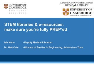 CAMBRIDGE UNIVERSITY LIBRARY 
MEDICAL LIBRARY 
STEM libraries & e-resources: 
make sure you’re fully PREP’ed 
Isla Kuhn - Deputy Medical Librarian 
Dr. Matt Cole - Director of Studies in Engineering, Admissions Tutor 
 