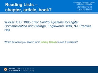 CAMBRIDGE UNIVERSITY LIBRARY 
MEDICAL LIBRARY 
Reading Lists – 
chapter, article, book? 
Wicker, S.B. 1995 Error Control Systems for Digital 
Communication and Storage, Englewood Cliffs, NJ. Prentice 
Hall 
Which bit would you search for in Library Search to see if we had it? 
 