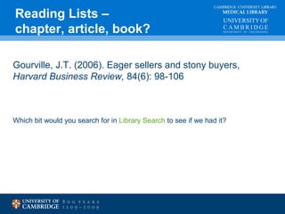 CAMBRIDGE UNIVERSITY LIBRARY 
MEDICAL LIBRARY 
Reading Lists – 
chapter, article, book? 
Gourville, J.T. (2006). Eager sellers and stony buyers, 
Harvard Business Review, 84(6): 98-106 
Which bit would you search for in Library Search to see if we had it? 
 