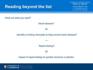 Reading beyond the list MEDICAL LIBRARY 
CAMBRIDGE UNIVERSITY LIBRARY 
Work out what you want? 
Heart disease? 
Or 
benefits of eating chocolate to help prevent heart disease? 
--- 
Rapid heating? 
Or 
Impact of rapid heating on particle structure in plastics 
 