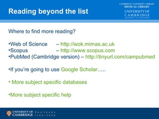 Reading beyond the list MEDICAL LIBRARY 
CAMBRIDGE UNIVERSITY LIBRARY 
Where to find more reading? 
•Web of Science – http://wok.mimas.ac.uk 
•Scopus – http://www.scopus.com 
•PubMed (Cambridge version) – http://tinyurl.com/campubmed 
•If you’re going to use Google Scholar….. 
• More subject specific databases 
•More subject specific help 
 
