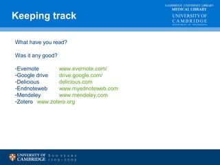 Keeping track MEDICAL LIBRARY 
CAMBRIDGE UNIVERSITY LIBRARY 
What have you read? 
Was it any good? 
-Evernote www.evernote.com/ 
-Google drive drive.google.com/ 
-Delicious delicious.com 
-Endnoteweb www.myednoteweb.com 
-Mendeley www.mendeley.com 
-Zotero www.zotero.org 
 