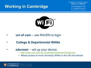 Working in Cambridge MEDICAL LIBRARY 
CAMBRIDGE UNIVERSITY LIBRARY 
• uni of cam – use RAVEN to login 
• College & Departmental WANs 
• eduroam - set up your device: 
• http://www.ucs.cam.ac.uk/wireless/eduroam/localusers 
• Allows access to most University WANs in the UK and abroad 
 