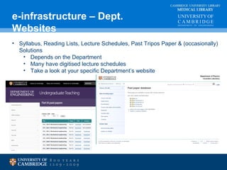 CAMBRIDGE UNIVERSITY LIBRARY 
MEDICAL LIBRARY 
e-infrastructure – Dept. 
Websites 
• Syllabus, Reading Lists, Lecture Schedules, Past Tripos Paper & (occasionally) 
Solutions 
• Depends on the Department 
• Many have digitised lecture schedules 
• Take a look at your specific Department’s website 
 