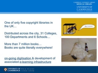 CAMBRIDGE UNIVERSITY LIBRARY 
MEDICAL LIBRARY 
One of only five copyright libraries in 
the UK… 
Distributed across the city, 31 Colleges, 
100 Departments and 6 Schools… 
More than 7 million books… 
Books are quite literally everywhere! 
on-going digitisation & development of 
associated e-learning infrastructure 
 