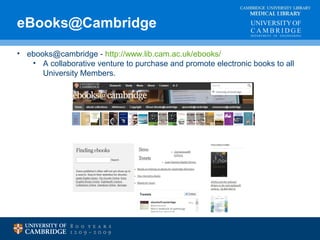 eBooks@Cambridge MEDICAL LIBRARY 
CAMBRIDGE UNIVERSITY LIBRARY 
• ebooks@cambridge - http://www.lib.cam.ac.uk/ebooks/ 
• A collaborative venture to purchase and promote electronic books to all 
University Members. 
 
