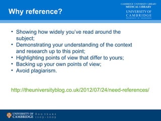 CAMBRIDGE UNIVERSITY LIBRARY 
MEDICAL LIBRARY 
Why reference? 
• Showing how widely you’ve read around the 
subject; 
• Demonstrating your understanding of the context 
and research up to this point; 
• Highlighting points of view that differ to yours; 
• Backing up your own points of view; 
• Avoid plagiarism. 
http://theuniversityblog.co.uk/2012/07/24/need-references/ 
 