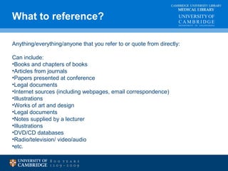 What to reference? MEDICAL LIBRARY 
CAMBRIDGE UNIVERSITY LIBRARY 
Anything/everything/anyone that you refer to or quote from directly: 
Can include: 
•Books and chapters of books 
•Articles from journals 
•Papers presented at conference 
•Legal documents 
•Internet sources (including webpages, email correspondence) 
•Illustrations 
•Works of art and design 
•Legal documents 
•Notes supplied by a lecturer 
•Illustrations 
•DVD/CD databases 
•Radio/television/ video/audio 
•etc. 
 