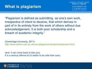What is plagiarism MEDICAL LIBRARY 
CAMBRIDGE UNIVERSITY LIBRARY 
“Plagiarism is defined as submitting as one’s own work, 
irrespective of intent to deceive, that which derives in 
part of in its entirety from the work of others without due 
acknowledgement. It is both poor scholarship and a 
breach of academic integrity.” 
(Cambridge University, 2011) 
http://www.admin.cam.ac.uk/univ/plagiarism/students/statement.html 
(and it can come back to bite you) 
It is a serious offence & it’s better to be safe than sorry 
 