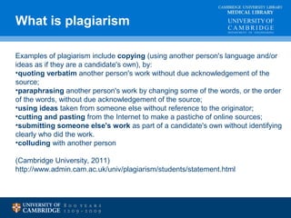 CAMBRIDGE UNIVERSITY LIBRARY 
MEDICAL LIBRARY 
What is plagiarism 
Examples of plagiarism include copying (using another person's language and/or 
ideas as if they are a candidate's own), by: 
•quoting verbatim another person's work without due acknowledgement of the 
source; 
•paraphrasing another person's work by changing some of the words, or the order 
of the words, without due acknowledgement of the source; 
•using ideas taken from someone else without reference to the originator; 
•cutting and pasting from the Internet to make a pastiche of online sources; 
•submitting someone else's work as part of a candidate's own without identifying 
clearly who did the work. 
•colluding with another person 
(Cambridge University, 2011) 
http://www.admin.cam.ac.uk/univ/plagiarism/students/statement.html 
 