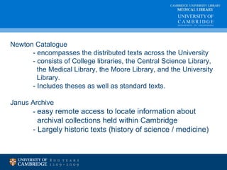 CAMBRIDGE UNIVERSITY LIBRARY 
MEDICAL LIBRARY 
Newton Catalogue 
- encompasses the distributed texts across the University 
- consists of College libraries, the Central Science Library, 
the Medical Library, the Moore Library, and the University 
Library. 
- Includes theses as well as standard texts. 
Janus Archive 
- easy remote access to locate information about 
archival collections held within Cambridge 
- Largely historic texts (history of science / medicine) 
 
