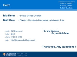 MEDICAL LIBRARY Help! 
CAMBRIDGE UNIVERSITY LIBRARY 
Isla Kuhn - Deputy Medical Librarian 
Matt Cole - Director of Studies in Engineering, Admissions Tutor 
email: ilk21@cam.ac.uk 
twitter: @ilk21 
phone: (01223 3) 36750 
web: http://library.medschl.cam.ac.uk 
Or any librarian 
Or your DoS/Tutor 
Thank you. Any Questions? 
