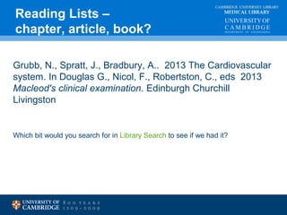 CAMBRIDGE UNIVERSITY LIBRARY 
MEDICAL LIBRARY 
Reading Lists – 
chapter, article, book? 
Grubb, N., Spratt, J., Bradbury, A.. 2013 The Cardiovascular 
system. In Douglas G., Nicol, F., Robertston, C., eds 2013 
Macleod's clinical examination. Edinburgh Churchill 
Livingston 
Which bit would you search for in Library Search to see if we had it? 
 