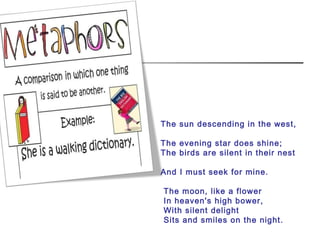 The sun descending in the west,
The evening star does shine;
The birds are silent in their nest
And I must seek for mine.
The moon, like a flower
In heaven's high bower,
With silent delight
Sits and smiles on the night.
 