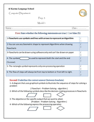 Al Karma Language School 
Computer Department 
Prep. 3 
Model 1 
Name: - ……………………. Class:- ……….. 
First: State whether the following statements are true (√ ) or false (X) 
1-Flowcharts use symbols and lines with arrows to represent an Algorithm ( 
) 
2-You can use any Geometric shape to represent Algorithms when drawing 
flowcharts 
( 
) 
3-Flowcharts can be drawn using software only and can’t be drawn on paper ( 
) 
4- The symbol………………..is used to represent both the start and the end 
(Terminal) 
( 
) 
5- The rectangle symbol represents only one processing operation ( 
) 
6- The flow of steps will always be from top to bottom or from left to right. ( 
) 
Second: Underline the correct answer (between brackets) 
1- A diagram that uses graphical symbols to illustrate the sequence of steps for solving a 
problem 
( Flowchart - Problem Solving - algorithm ) 
2- Which of the following symbols describe the decision-making processes in flowcharts 
( - - ) 
3- The objective or the specific output that we want to attain 
(Problem - Problem Solving - Algorithm ) 
4- Which of the following express the processing operation 
( - - ) 
 