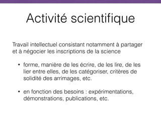 Activité scientifique
Travail intellectuel consistant notamment à partager
et à négocier les inscriptions de la science
• forme, manière de les écrire, de les lire, de les
lier entre elles, de les catégoriser, critères de
solidité des arrimages, etc.
• en fonction des besoins : expérimentations,
démonstrations, publications, etc.
 