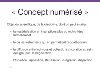 « Concept numérisé »
Objet du scientifique, de la discipline, dont on peut étudier
• la matérialisation en inscriptions plus ou moins liées
formellement
• le ou les instruments qui en permettent l’appréhension
• la diffusion entre individus et collectif, la circulation au sein
des groupes, la négociation
• l’évolution : apparition, stabilisation, intégration, disparition
• …
 