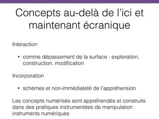 Concepts au-delà de l’ici et
maintenant écranique
Interaction
• comme dépassement de la surface : exploration,
construction, modification
Incorporation
• schèmes et non-immédiateté de l’appréhension
Les concepts numérisés sont appréhendés et construits
dans des pratiques instrumentées de manipulation :
instruments numériques
 