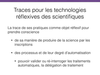 Traces pour les technologies
réflexives des scientifiques
La trace de ses pratiques comme objet réflexif pour
prendre conscience
• de sa manière de produire de la science par les
inscriptions
• des processus et de leur degré d’automatisation
• pouvoir valider ou ré-interroger les traitements
automatiques, la délégation de traitement
 