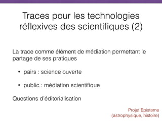 Traces pour les technologies
réflexives des scientifiques (2)
La trace comme élément de médiation permettant le
partage de ses pratiques
• pairs : science ouverte
• public : médiation scientifique
Questions d’éditorialisation
Projet Episteme  
(astrophysique, histoire)
 