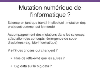Mutation numérique de
l’informatique ?
Science en tant que travail intellectuel : mutation des
pratiques comme tout le monde
Accompagnement des mutations dans les sciences:
adaptation des concepts, émergence de sous-
disciplines (e.g. bio-informatique)
Y-a-t’il des choses qui changent ?
• Plus de réflexivité que les autres ?
• Big data sur le big data ?
 
