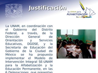 Justificación


La UNAM, en coordinación con
el   Gobierno     del    Distrito
Federal, a través, de la
Dirección      General        de
Orientación     y      Servicios
Educativos,   DGOSE,      y    la
Secretaría de Educación del
Gobierno de la Ciudad de
México    se   ha     propuesto
implementar el Modelo de
Intervención Integral SE-UNAM
para la Alfabetización y la
Educación Permanente, en las
 