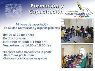 Formación y
                   Capacitación

        20 horas de capacitación
en Ciudad Universitaria y algunos planteles

del 25 al 28 de Enero
En dos horarios:
Matutino: de 9:00 a 13:00 hrs
Vespertino: de 14:00 a 18:00 hrs

•Conocer como trabajar con la gente
•Recorridos por la zona
•Sesiones prácticas en los grupos
 