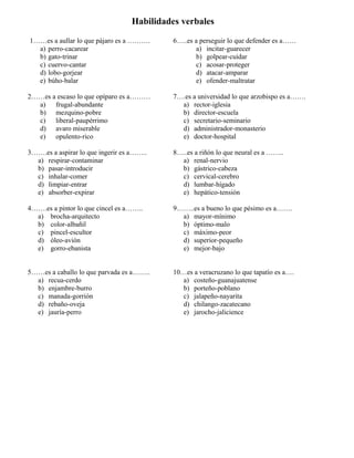 Habilidades verbales
1……es a aullar lo que pájaro es a ……….
a) perro-cacarear
b) gato-trinar
c) cuervo-cantar
d) lobo-gorjear
e) búho-balar
6…..es a perseguir lo que defender es a……
a) incitar-guarecer
b) golpear-cuidar
c) acosar-proteger
d) atacar-amparar
e) ofender-maltratar
2……es a escaso lo que opíparo es a………
a) frugal-abundante
b) mezquino-pobre
c) liberal-paupérrimo
d) avaro miserable
e) opulento-rico
7….es a universidad lo que arzobispo es a…….
a) rector-iglesia
b) director-escuela
c) secretario-seminario
d) administrador-monasterio
e) doctor-hospital
3…….es a aspirar lo que ingerir es a……..
a) respirar-contaminar
b) pasar-introducir
c) inhalar-comer
d) limpiar-entrar
e) absorber-expirar
8…..es a riñón lo que neural es a ……..
a) renal-nervio
b) gástrico-cabeza
c) cervical-cerebro
d) lumbar-hígado
e) hepático-tensión
4…….es a pintor lo que cincel es a……..
a) brocha-arquitecto
b) color-albañil
c) pincel-escultor
d) óleo-avión
e) gorro-ebanista
9……..es a bueno lo que pésimo es a…….
a) mayor-mínimo
b) óptimo-malo
c) máximo-peor
d) superior-pequeño
e) mejor-bajo
5……es a caballo lo que parvada es a……..
a) recua-cerdo
b) enjambre-burro
c) manada-gorrión
d) rebaño-oveja
e) jauría-perro
10…es a veracruzano lo que tapatío es a….
a) costeño-guanajuatense
b) porteño-poblano
c) jalapeño-nayarita
d) chilango-zacatecano
e) jarocho-jalicience
 