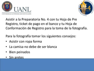Asistir a la Preparatoria No. 4 con tu Hoja de Pre
Registro, ticket de pago en el banco y tu Hoja de
Conformación de Registro para la toma de la fotografía.
Para la fotografía tomar los siguientes consejos:
• Asistir con ropa forma
• La camisa no debe de ser blanca
• Bien peinados
• Sin aretes
 