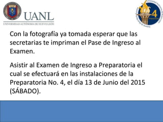Con la fotografía ya tomada esperar que las
secretarias te impriman el Pase de Ingreso al
Examen.
Asistir al Examen de Ingreso a Preparatoria el
cual se efectuará en las instalaciones de la
Preparatoria No. 4, el día 13 de Junio del 2015
(SÁBADO).
 
