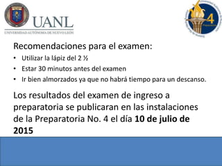 Recomendaciones para el examen:
• Utilizar la lápiz del 2 ½
• Estar 30 minutos antes del examen
• Ir bien almorzados ya que no habrá tiempo para un descanso.
Los resultados del examen de ingreso a
preparatoria se publicaran en las instalaciones
de la Preparatoria No. 4 el día 10 de julio de
2015
 