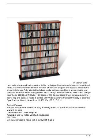 This library style
multimedia storage unit, with a central divider, is designed to accommodate any combination of
media in a medium-sized collection. It makes efficient use of space and boasts a considerable
amount of storage. Fully adjustable shelves can be set to any position to accommodate your
collection. Features: Media storage tower has a Cherry and Black laminate finish Media storage
tower holds 640 CDs, 270 DVDs, 160 videos or 140 Disney videos Or any combination of the
above Top and base are made of profiled MDF Wide base for extra stability Ready to assemble
Specifications: Overall dimensions: 39.75? W x 10? D x 51? H

Product Features
includes an instruction booklet for easy assembly and has a 5-year manufacturer’s limited
warranty on parts
Constructed from CARB-compliant
Adjustable shelves hold a variety of media sizes
270 DVDs
laminated composite woods with a sturdy MDF backer




                                                                                            1/2
 