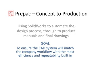 Prepac – Concept to Production Using SolidWorks to automate the design process, through to product manuals and final drawings GOAL To ensure the CAD system will match the company workflow with the most efficiencyand repeatability built in 