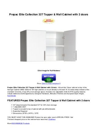Prepac Elite Collection 32? Topper & Wall Cabinet with 2 doors
Click Image for Full Reviews
Price: Click to check low price !!!
Prepac Elite Collection 32? Topper & Wall Cabinet with 2 doors – Mount this 2-door cabinet on top of the
Storage Cabinet (WES-3264) for 89” high cabinets or mount directly to the wall. At 16 inches deep instead of the
standard 12 inches, it has 34% more storage space. Includes one adjustable shelf. ELITE’s quality features
include distinctive Soft Edged Doors, Designer Hardware, Attractive Finishes and European Style Hinges.
See Details
FEATURED Prepac Elite Collection 32? Topper & Wall Cabinet with 2 doors
16? deep instead of the standard 12? for 34% more storage
1 adjustable shelf
Topper is secured to top of cabinet with pre-drilled dowels
Assembly Required
Dimensions: 32?W x 24?H x 16?D
YOU MUST HAVE THIS AWASOME Product, be sure order now to SPECIAL PRICE. Get
The best cheapest price on the web we have searched. ClickHere
More B001KW0BQK Products
Powered by TCPDF (www.tcpdf.org)
 