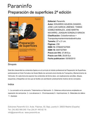Preparación de superficies 2ª edición

                                                         Editorial: Paraninfo
                                                         Autor: EDUARDO AGUEDA CASADO,
                                                         JOSE LUIS GARCIA JIMENEZ, TOMAS
                                                         GOMEZ MORALES, JOSE MARTIN
                                                         NAVARRO, JOAQUIN GONZALO GRACIA
                                                         Clasificación: Ciclosformativos >
                                                         Transporteymantenimientodevehículos
                                                         Tamaño: 27 x 21 cm.
                                                         Páginas: 238
                                                         ISBN 13: 9788497327695
                                                         ISBN 10: 8497327691
                                                         Precio sin IVA: 27,88 Eur.
                                                         Precio con IVA: 29,00 Eur.
                                                         Fecha publicacion: 05/08/2010


Sinopsis

Este libro desarrolla los contenidos fijados en el currículo el módulo profesional de Preparación de Superficies,
perteneciente al Ciclo Formativo de Grado Medio de carrocería de la familia de Transporte y Mantenimiento de
Vehículos. En cada tema de exponen los contenidos de forma clara, con explicaciones sencillas, dibujos,
esquemas y fotografías con los que se facilita una asimilación prácticamente intuitiva de los conceptos.


Indice

1.- La corrosión en la carrocería. Tratamientos en fabricación 2.- Sistemas anticorrosivos empleados en
reparación de carrocerías 3.- Los abrasivos 4.- El enmascarado 5.- Imprimaciones 6.- Materiales de relleno
7.- Aparejos




Ediciones Paraninfo S.A. Avda. Filipinas, 50, Bajo, puerta A 28003 Madrid (España)
Tel. (34) 902 995 240 Fax (34) 91 445 62 18
info@paraninfo.es www.paraninfo.es
 