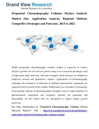 Prepacked Chromatography Columns Market Analysis,
Market Size, Application Analysis, Regional Outlook,
Competitive Strategies and Forecasts, 2015 to 2022
Global pre-packed chromatography columns market is expected to witness
lucrative growth over the forecast period owing to its associated advantages such
as high speed, high sensitivity, and ease of support which increases its adoption in
analytical research and quantitative analysis. Applications of chromatography
techniques for estimation of molecules in different biomolecular compounds are
expected to drive growth of this market. Furthermore rise in number of advantages
of pre-packed columns in chromatography techniques such as rapid separation of
pharmaceutical compounds and excipients, efficient ion separation and
disposability are the factors that are anticipated to impact market growth
positively.
For More Information on "Prepacked Chromatography Columns Market
Research Reports" visit - http://www.grandviewresearch.com/industry-
analysis/pre-packed-chromatography-columns-market
 