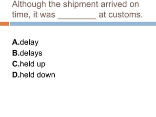 Although the shipment arrived on
time, it was ________ at customs.
A.delay
B.delays
C.held up
D.held down
 