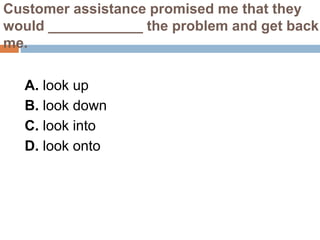 Customer assistance promised me that they
would ____________ the problem and get back
me.
A. look up
B. look down
C. look into
D. look onto
 
