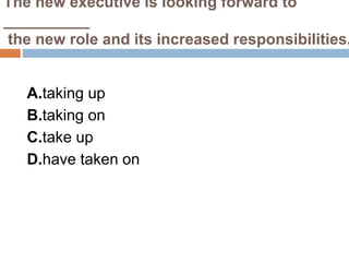 The new executive is looking forward to
__________
the new role and its increased responsibilities.
A.taking up
B.taking on
C.take up
D.have taken on
 
