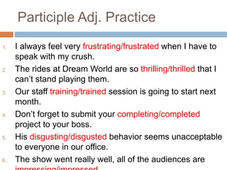 Participle Adj. Practice
1. I always feel very frustrating/frustrated when I have to
speak with my crush.
2. The rides at Dream World are so thrilling/thrilled that I
can’t stand playing them.
3. Our staff training/trained session is going to start next
month.
4. Don’t forget to submit your completing/completed
project to your boss.
5. His disgusting/disgusted behavior seems unacceptable
to everyone in our office.
6. The show went really well, all of the audiences are
 