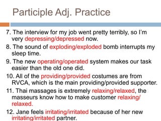Participle Adj. Practice
7. The interview for my job went pretty terribly, so I’m
very depressing/depressed now.
8. The sound of exploding/exploded bomb interrupts my
sleep time.
9. The new operating/operated system makes our task
easier than the old one did.
10. All of the providing/provided costumes are from
RVCA, which is the main providing/provided supporter.
11. Thai massages is extremely relaxing/relaxed, the
masseurs know how to make customer relaxing/
relaxed.
12. Jane feels irritating/irritated because of her new
irritating/irritated partner.
 