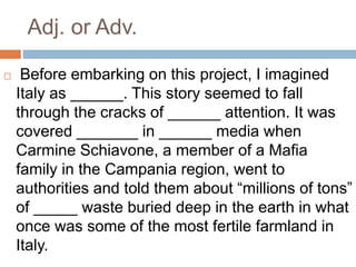 Adj. or Adv.
 Before embarking on this project, I imagined
Italy as ______. This story seemed to fall
through the cracks of ______ attention. It was
covered _______ in ______ media when
Carmine Schiavone, a member of a Mafia
family in the Campania region, went to
authorities and told them about “millions of tons”
of _____ waste buried deep in the earth in what
once was some of the most fertile farmland in
Italy.
 