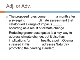 Adj. or Adv.
 The proposed rules come _____ a month after
a sweeping ______ climate assessment that
catalogued a range of impacts _____
occurring as a result of climate change.
Reducing greenhouse gases is a key way to
address climate change, but it also has
implications for _____ health, a point Obama
stressed in his ______ adresses Saturday
promoting the pending standard.
 