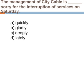 The management of City Cable is ______
sorry for the interruption of services on
Saturday.
a) quickly
b) gladly
c) deeply
d) lately
 