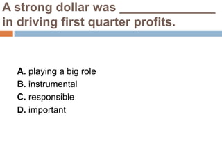 A strong dollar was ______________
in driving first quarter profits.
A. playing a big role
B. instrumental
C. responsible
D. important
 