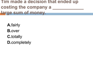 Tim made a decision that ended up
costing the company a ____________
large sum of money.
A.fairly
B.over
C.totally
D.completely
 