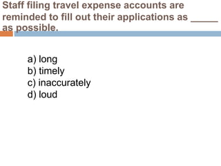 Staff filing travel expense accounts are
reminded to fill out their applications as _____
as possible.
a) long
b) timely
c) inaccurately
d) loud
 