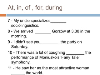 At, in, of , for, during
7 - My uncle specializes_______
sociolinguistics.
8 - We arrived _______ Gorzów at 3.30 in the
morning.
9 - I didn't see you________ the party on
Saturday.
10 - There was a lot of coughing ________ the
performance of Moniusko's 'Fairy Tale'
symphony.
11 - He saw her as the most attractive woman
______ the world.
 