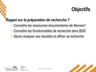 Objectifs
Rappel sur la préparation de recherche ?
o Connaître les ressources documentaires de Rennes1
o Connaître les fonctionnalités de recherche dans BDD
o Savoir analyser ses résultats et affiner sa recherche
titre de la présentation
2
 